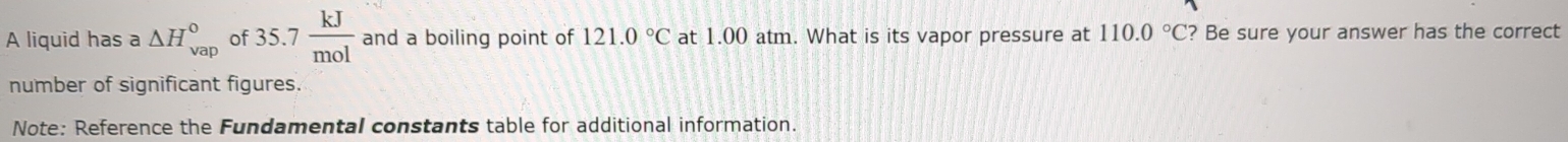 A liquid has a △ H_(vap)° of 35.7 kJ/mol  and a boiling point of 121.0°C at 1.00 atm. What is its vapor pressure at 110.0°C ? Be sure your answer has the correct 
number of significant figures. 
Note: Reference the Fundamental constants table for additional information.