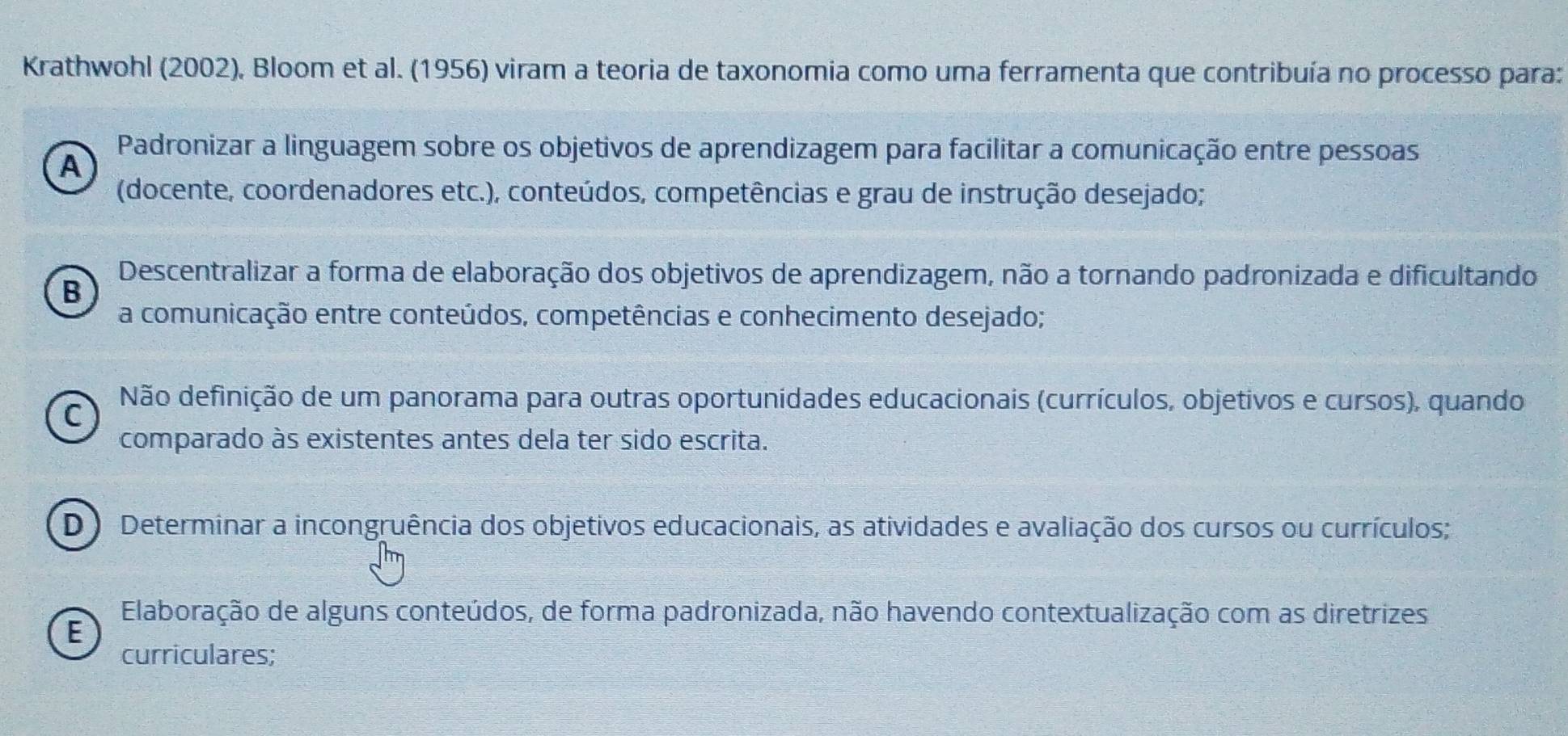 Krathwohl (2002), Bloom et al. (1956) viram a teoria de taxonomia como uma ferramenta que contribuía no processo para:
Padronizar a linguagem sobre os objetivos de aprendizagem para facilitar a comunicação entre pessoas
A
(docente, coordenadores etc.), conteúdos, competências e grau de instrução desejado;
Descentralizar a forma de elaboração dos objetivos de aprendizagem, não a tornando padronizada e dificultando
B
a comunicação entre conteúdos, competências e conhecimento desejado;
C
Não definição de um panorama para outras oportunidades educacionais (currículos, objetivos e cursos), quando
comparado às existentes antes dela ter sido escrita.
D Determinar a incongruência dos objetivos educacionais, as atividades e avaliação dos cursos ou currículos;
Elaboração de alguns conteúdos, de forma padronizada, não havendo contextualização com as diretrizes
E
curriculares;