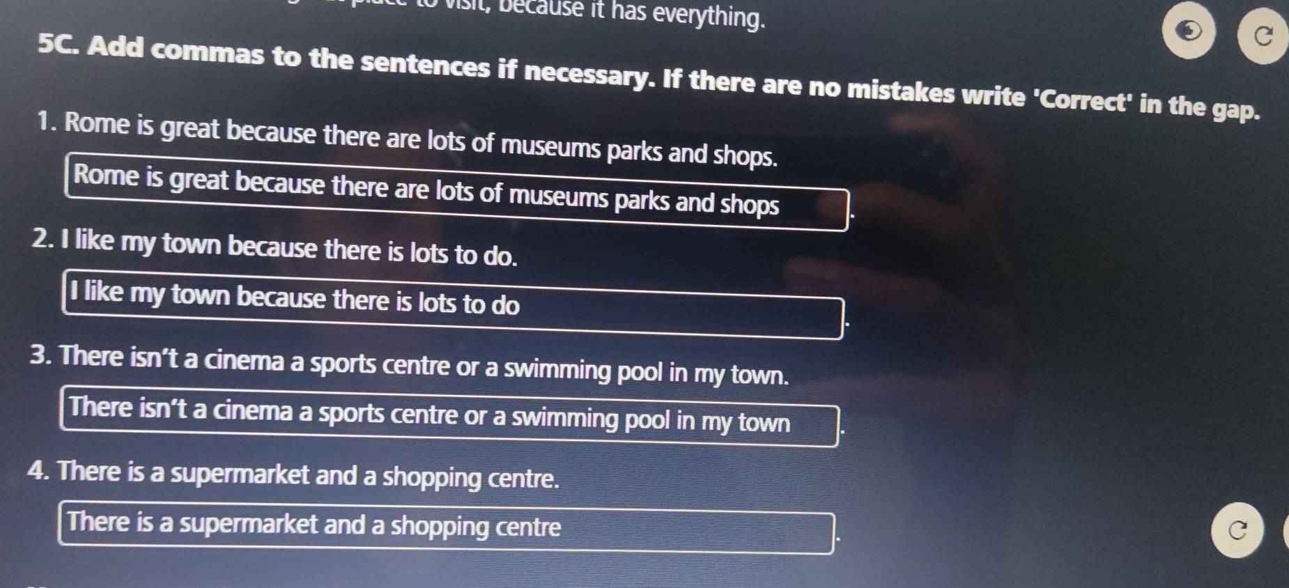 vist cause it has everything. 
5C. Add commas to the sentences if necessary. If there are no mistakes write 'Correct' in the gap. 
1. Rome is great because there are lots of museums parks and shops. 
Rome is great because there are lots of museums parks and shops 
2. I like my town because there is lots to do. 
I like my town because there is lots to do 
3. There isn’t a cinema a sports centre or a swimming pool in my town. 
There isn't a cinema a sports centre or a swimming pool in my town 
4. There is a supermarket and a shopping centre. 
There is a supermarket and a shopping centre