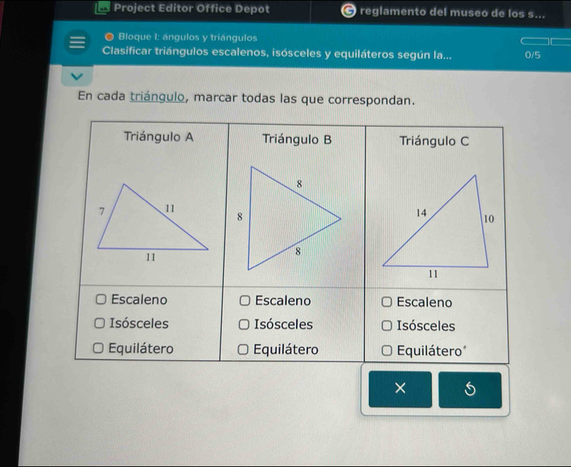 Project Editor Office Depot 7 reglamento del museo de los s... 
Bloque 1: ángulos y triángulos 
Clasificar triángulos escalenos, isósceles y equiláteros según la... 
/5 
En cada triángulo, marcar todas las que correspondan. 
× 5