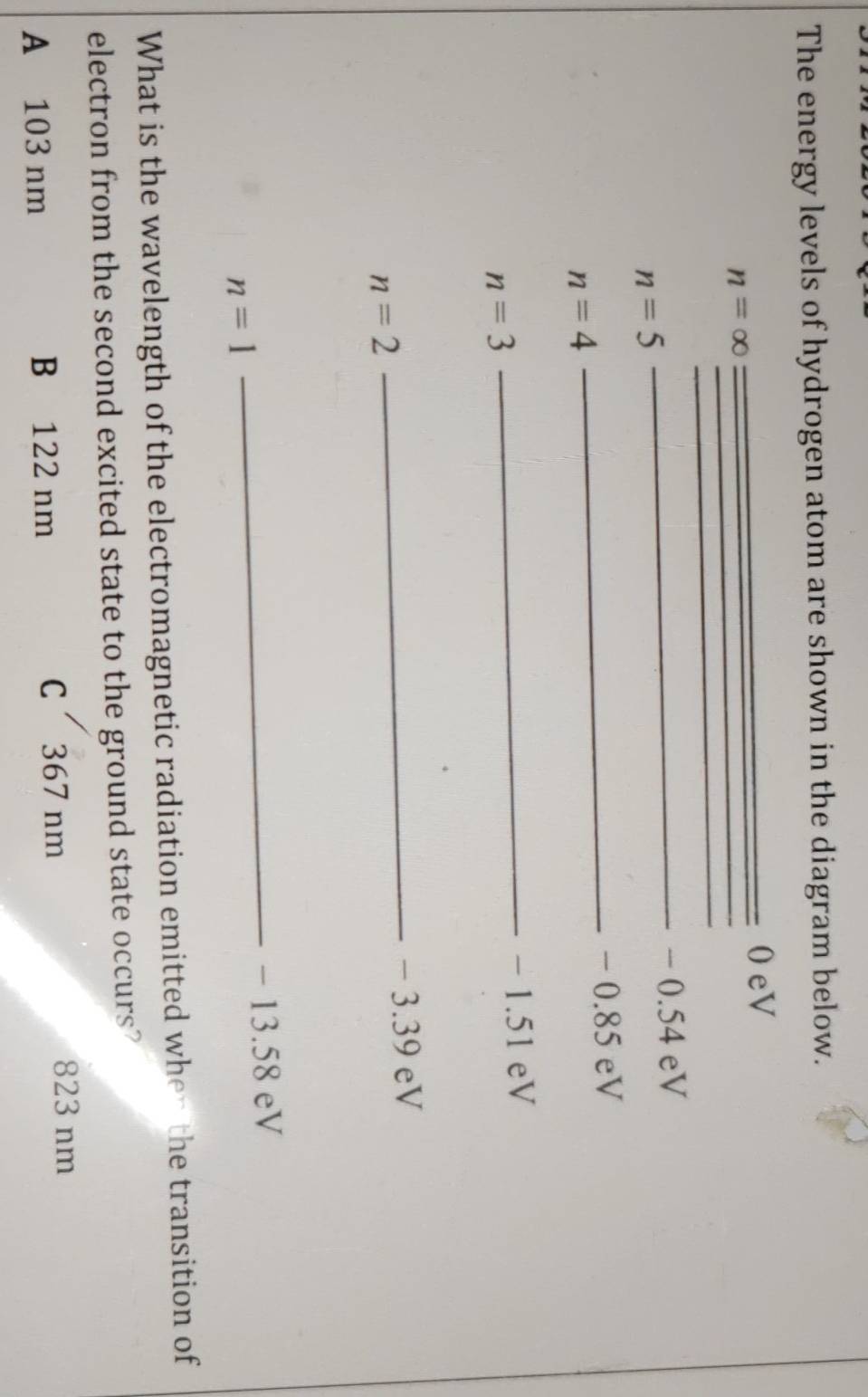 The energy levels of hydrogen atom are shown in the diagram below.
_0 eV
n=∈fty __
_
_ − 0.54 eV
n=5
_ - 0.85 eV
n=4
n=3
_ − 1.51 eV
_ − 3.39 eV
n=2
_ − 13.58 eV
n=1
What is the wavelength of the electromagnetic radiation emitted when the transition of
electron from the second excited state to the ground state occurs?
A 103 nm B 122 nm C 367 nm
823 nm