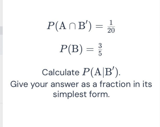 P(A∩ B')= 1/20 
P(B)= 3/5 
Calculate P(A|B'). 
Give your answer as a fraction in its 
simplest form.