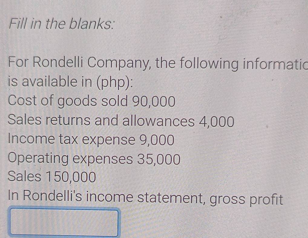 Fill in the blanks: 
For Rondelli Company, the following informatic 
is available in (php): 
Cost of goods sold 90,000
Sales returns and allowances 4,000
Income tax expense 9,000
Operating expenses 35,000
Sales 150,000
In Rondelli's income statement, gross profit