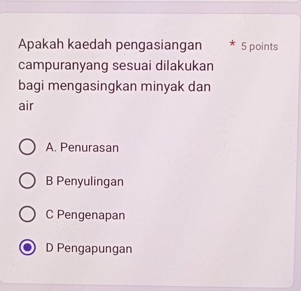 Apakah kaedah pengasiangan 5 points
campuranyang sesuai dilakukan
bagi mengasingkan minyak dan
air
A. Penurasan
B Penyulingan
C Pengenapan
D Pengapungan