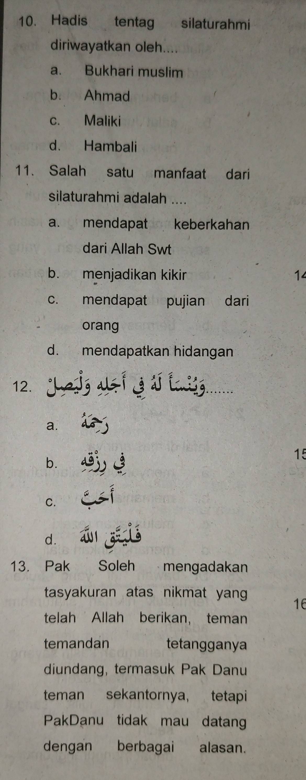 Hadis tentag silaturahmi
diriwayatkan oleh....
a. Bukhari muslim
b. Ahmad
c. Maliki
d. Hambali
11. Salah satu manfaat dari
silaturahmi adalah ....
a. mendapat keberkahan
dari Allah Swt
b. menjadikan kikir 14
c. mendapat pujian dari
orang
d. mendapatkan hidangan
g azi 3d lig.
12.
a.
15
b.
C.
d.
13. Pak Soleh mengadakan
tasyakuran atas nikmat yang
16
telah Allah berikan， teman
temandan tetangganya
diundang, termasuk Pak Danu
teman sekantornya, tetapi
PakDanu tidak mau datang
dengan berbagai alasan.