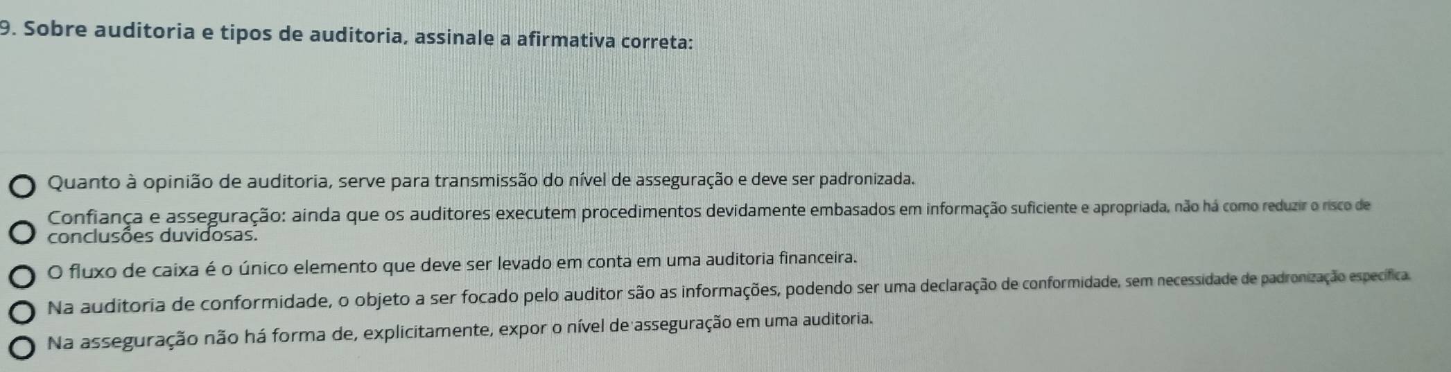 Sobre auditoria e tipos de auditoria, assinale a afirmativa correta:
Quanto à opinião de auditoria, serve para transmissão do nível de asseguração e deve ser padronizada.
Confiança e asseguração: ainda que os auditores executem procedimentos devidamente embasados em informação suficiente e apropriada, não há como reduzir o risco de
conclusões duvidosas.
O fluxo de caixa é o único elemento que deve ser levado em conta em uma auditoria financeira.
Na auditoria de conformidade, o objeto a ser focado pelo auditor são as informações, podendo ser uma declaração de conformidade, sem necessidade de padronização específicas.
Na asseguração não há forma de, explicitamente, expor o nível de asseguração em uma auditoria.