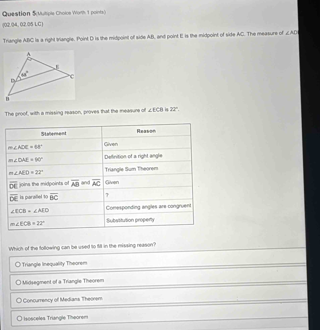 Question 5(Multiple Choice Worth 1 points)
(02.04, 02.05 LC)
Triangle ABC is a right triangle. Point D is the midpoint of side AB, and point E is the midpoint of side AC. The measure of ∠ AD
The proof, with a missing reason, proves that the measure of ∠ ECB is 22°.
Statement Reason
m∠ ADE=68°
Given
m∠ DAE=90°
Definition of a right angle
m∠ AED=22° Triangle Sum Theorem
overline DE joins the midpoints of overline AB and overline AC Given
overline DE is parallel to overline BC ?
∠ ECB=∠ AED Corresponding angles are congruent
Substitution property
m∠ ECB=22°
Which of the following can be used to fill in the missing reason?
Triangle Inequality Theorem
Midsegment of a Triangle Theorem
Concurrency of Medians Theorem
Isosceles Triangle Theorem