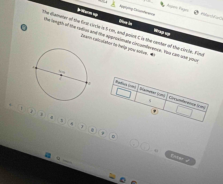 M3|L4 
Applying Circumference 
Aspen: Pages # MarchFor O 
Warm up Dive in Wrap up 
a 
The diameter of the first circle is 5 cm, and point C is the center of the circle. Fine 
he length of the radius and the approximate circumference. You can use you 
Zearn calculator to help you solve. P
1
2
3
4
5
6
1
8
9
0
Q
Enter