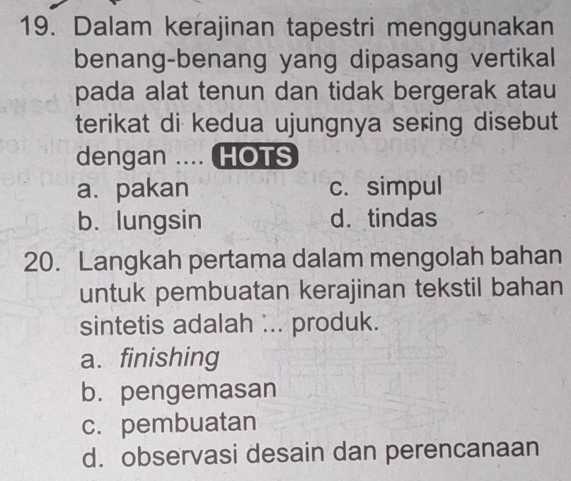 Dalam kerajinan tapestri menggunakan
benang-benang yang dipasang vertikal
pada alat tenun dan tidak bergerak atau
terikat di kedua ujungnya sering disebut
dengan .... HOTS
a.pakan c. simpul
b. lungsin d.tindas
20. Langkah pertama dalam mengolah bahan
untuk pembuatan kerajinan tekstil bahan
sintetis adalah ... produk.
a. finishing
b. pengemasan
c. pembuatan
d. observasi desain dan perencanaan