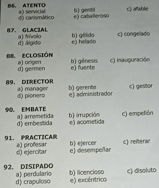 ATENTO
a) servicial b) gentil c) afable
d) carismático e) caballeroso
87. GLACIAL
a) frívolo b) gélido c) congelado
d) álgido e) helado
88. ECLOSIÓN
a) origen b) génesis c) inauguración
d) germen e) fuente
89. DIRECTOR
a) manager b) gerente c) gestor
d) pionero e) administrador
90. EMBATE
a) arremetida b) irrupción c) empellón
d) embestida e) acometida
91. PRACTICAR
a) profesar b) ejercer c) reiterar
d) ejercitar e) desempeñar
92. DISIPADO
a) perdulario b) licencioso c) disoluto
d) crapuloso e) excéntrico