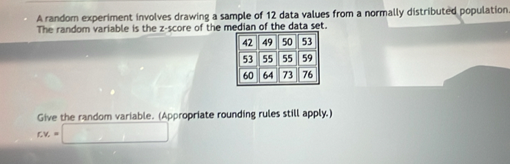 A random experiment involves drawing a sample of 12 data values from a normally distributed population. 
The random variable is the z-score of the median of the data set. 
Give the random variable. (Appropriate rounding rules still apply.)
r.v_r=□