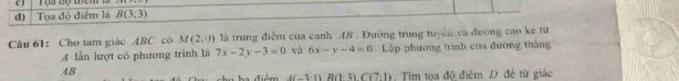 ) 
d) Tọa độ điểm là B(3;3)
Câu 61: Cho tam giác ABC có M(2,0) là trung điểm của cạnh 48. Đường trung tuyển và đường cao kê từ 
A lằn lượt có phương trình là 7x-2y-3=0 và 6x-y-4=0 Lập phương trình của đường thắng
AB. , Tim tọa độ điêm D đề từ giác 
iém A(-3· 1)R(1· 3)C(7:1)