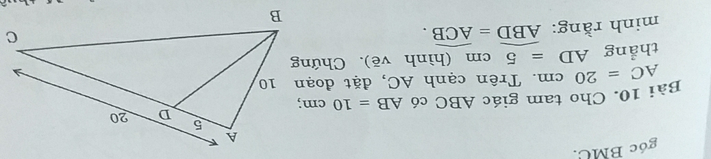 góc BMC. 
Bài 10. Cho tam giác ABC có AB=10cm
AC=20cm. Trên cạnh AC, đặt đoạn 10
thẳng AD=5cm (hình vẽ). Chứng 
minh rằng: widehat ABD=widehat ACB.