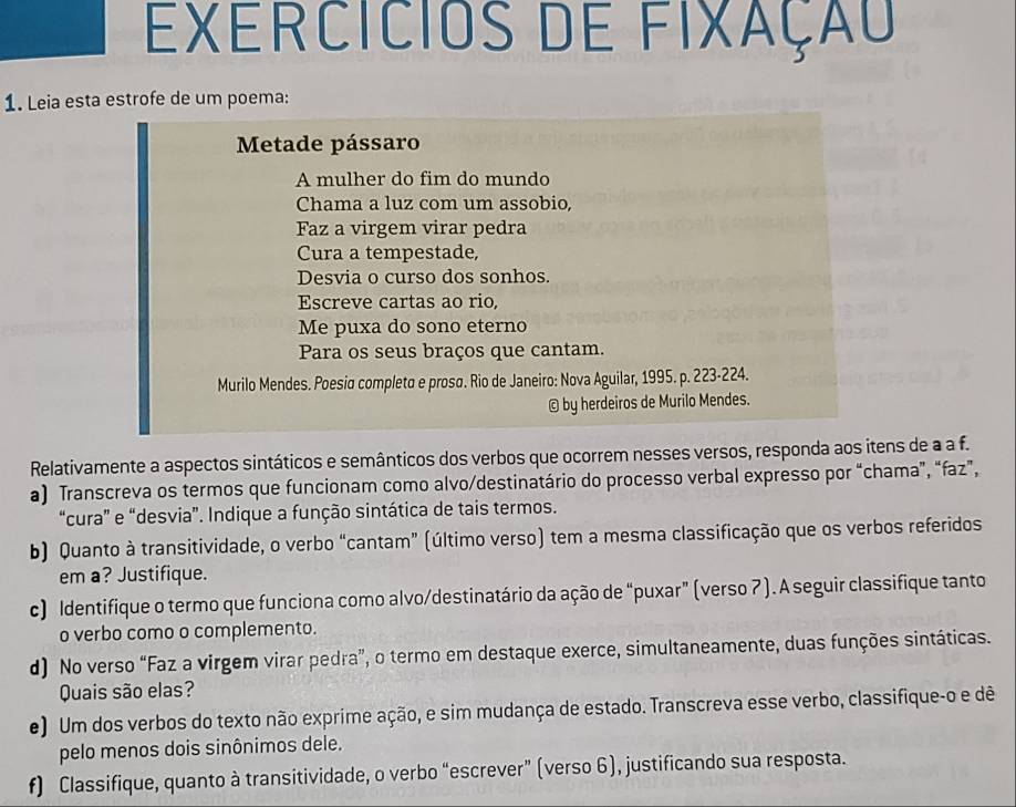 Exercicios de fixaçãu 
1. Leia esta estrofe de um poema: 
Metade pássaro 
A mulher do fim do mundo 
Chama a luz com um assobio, 
Faz a virgem virar pedra 
Cura a tempestade, 
Desvia o curso dos sonhos. 
Escreve cartas ao rio, 
Me puxa do sono eterno 
Para os seus braços que cantam. 
Murilo Mendes. Poesia completo e prosα. Rio de Janeiro: Nova Aguilar, 1995. p. 223-224. 
© by herdeiros de Murilo Mendes. 
Relativamente a aspectos sintáticos e semânticos dos verbos que ocorrem nesses versos, responda aos itens de a a f. 
a) Transcreva os termos que funcionam como alvo/destinatário do processo verbal expresso por “chama”, “faz”, 
“cura” e “desvia”. Indique a função sintática de tais termos. 
b) Quanto à transitividade, o verbo “cantam” (último verso) tem a mesma classificação que os verbos referidos 
em a? Justifique. 
c) Identifique o termo que funciona como alvo/destinatário da ação de “puxar” (verso 7 ). A seguir classifique tanto 
o verbo como o complemento. 
d) No verso “Faz a virgem virar pedra”, o termo em destaque exerce, simultaneamente, duas funções sintáticas. 
Quais são elas? 
e) Um dos verbos do texto não exprime ação, e sim mudança de estado. Transcreva esse verbo, classifique-o e dê 
pelo menos dois sinônimos dele. 
f) Classifique, quanto à transitividade, o verbo “escrever” (verso 6), justificando sua resposta.