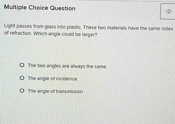 Question
Light passes from glass into plastic. These two materials have the same index
of refraction. Which angle could be larger?
The two angles are always the same.
The angle of incidence
The angle of transmission