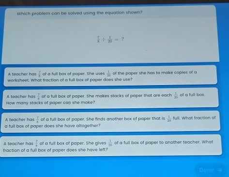 Which problem can be solved using the equation shown?
 7/8 /  1/20 = ?
A teacher has  7/8  of a full box of paper. She uses  1/20  of the paper she has to make coples of a
worksheet. What fraction of a full box of paper does she use?
A teacher has  7/8  of a full box of paper. She makes stacks of paper that are each  1/20  of a full box.
How many stacks of paper cap she make?
A teacher has  7/8  of a full box of paper. She finds another box of paper that is  1/20  full. What fraction of
a full box of paper does she have altogether?
A teacher has  7/8  of a full box of paper. She gives  1/20  of a full box of paper to another teacher. What
fraction of a full box of paper does she have left?
Done →