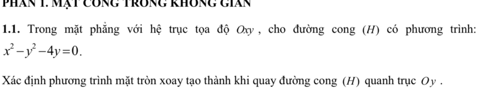 Phăn 1. Mạt Công trông không gián 
1.1. Trong mặt phẳng với hệ trục tọa độ Oxy, cho đường cong (H) có phương trình:
x^2-y^2-4y=0. 
Xác định phương trình mặt tròn xoay tạo thành khi quay đường cong (H) quanh trục Oy.