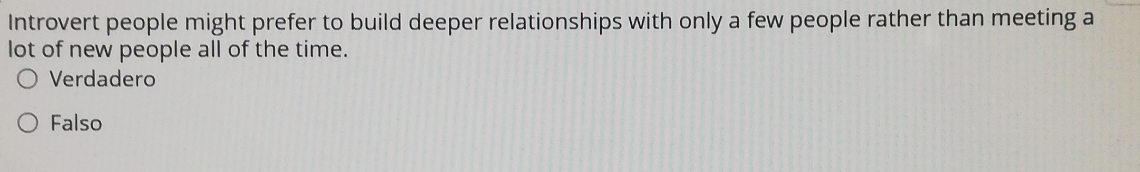 Introvert people might prefer to build deeper relationships with only a few people rather than meeting a
lot of new people all of the time.
Verdadero
Falso