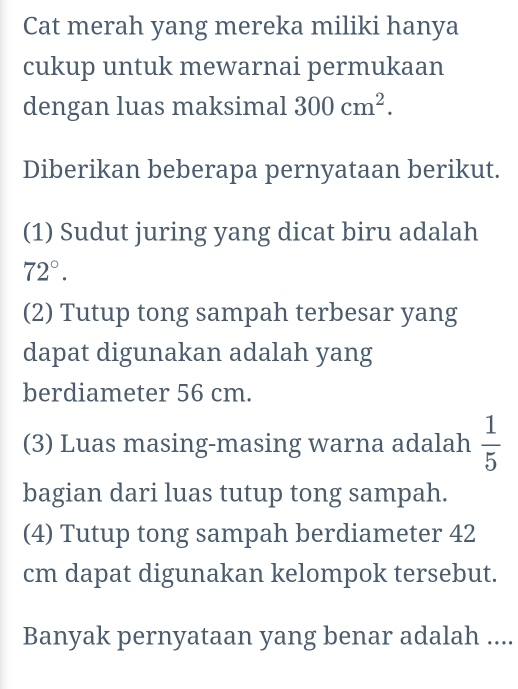 Cat merah yang mereka miliki hanya 
cukup untuk mewarnai permukaan 
dengan luas maksimal 300cm^2. 
Diberikan beberapa pernyataan berikut. 
(1) Sudut juring yang dicat biru adalah
72°. 
(2) Tutup tong sampah terbesar yang 
dapat digunakan adalah yang 
berdiameter 56 cm. 
(3) Luas masing-masing warna adalah  1/5 
bagian dari luas tutup tong sampah. 
(4) Tutup tong sampah berdiameter 42
cm dapat digunakan kelompok tersebut. 
Banyak pernyataan yang benar adalah ....