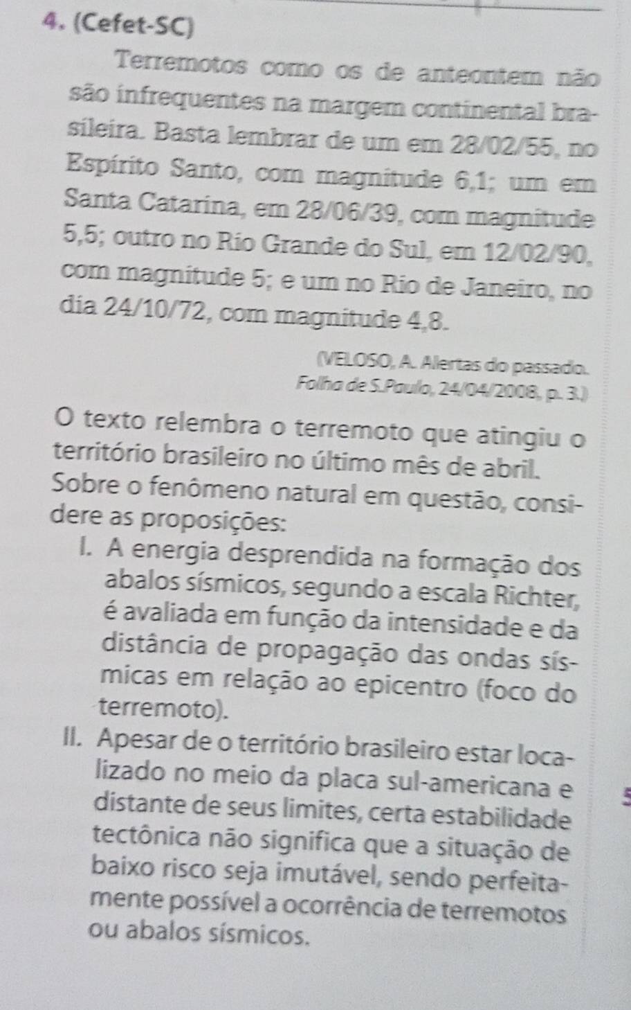 (Cefet-SC) 
Terremotos como os de anteontem não 
são infrequentes na margem continental bra- 
sileira. Basta lembrar de um em 28/02/55, no 
Espírito Santo, com magnitude 6,1; um em 
Santa Catarina, em 28/06/39, com magnitude
5,5; outro no Río Grande do Sul, em 12/02/90, 
com magnitude 5; e um no Rio de Janeiro, no 
dia 24/10/72, com magnitude 4, 8. 
(VELOSO, A. Alertas do passado. 
Folha de S.Paulo, 24/04/2008, p. 3.) 
O texto relembra o terremoto que atingiu o 
território brasileiro no último mês de abril. 
Sobre o fenômeno natural em questão, consi- 
dere as proposições: 
I. A energia desprendida na formação dos 
abalos sísmicos, segundo a escala Richter, 
é avaliada em função da intensidade e da 
distância de propagação das ondas sís- 
micas em relação ao epicentro (foco do 
terremoto). 
II. Apesar de o território brasileiro estar loca- 
lizado no meio da placa sul-americana e 5
distante de seus limites, certa estabilidade 
tectônica não significa que a situação de 
baixo risco seja imutável, sendo perfeita- 
mente possível a ocorrência de terremotos 
ou abalos sísmicos.