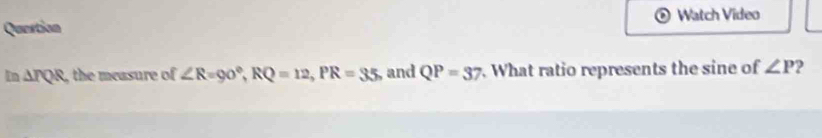 Watch Video 
Quertion
In△ IQR , the measure of ∠ R=90°, RQ=12, PR=35, and QP=37. What ratio represents the sine of ∠ P 2