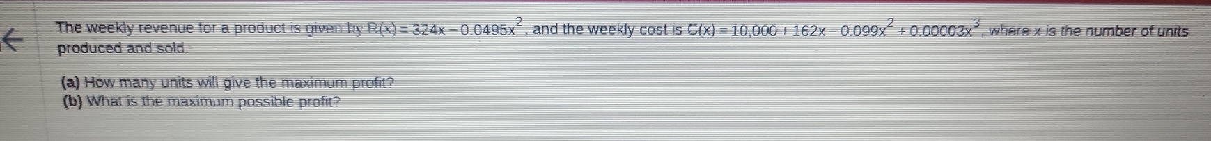 The weekly revenue for a product is given by R(x)=324x-0.0495x^2 , and the weekly cost is C(x)=10,000+162x-0.099x^2+0.00003x^3 , where x is the number of units 
produced and sold. 
(a) How many units will give the maximum profit? 
(b) What is the maximum possible profit?