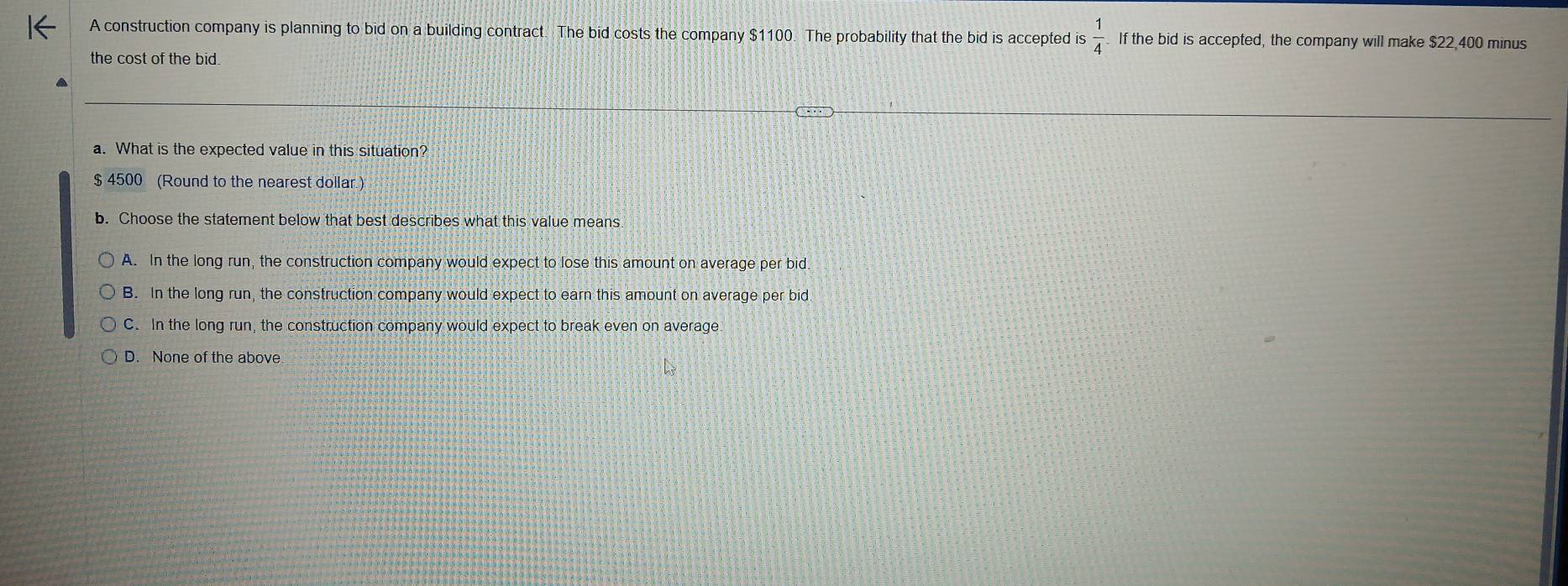 A construction company is planning to bid on a building contract. The bid costs the company $1100. The probability that the bid is accepted is  1/4  If the bid is accepted, the company will make $22,400 minus
the cost of the bid.
a. What is the expected value in this situation?
$ 4500 (Round to the nearest dollar.)
b. Choose the statement below that best describes what this value means.
A. In the long run, the construction company would expect to lose this amount on average per bid.
B. In the long run, the construction company would expect to earn this amount on average per bid
C. In the long run, the construction company would expect to break even on average
D. None of the above