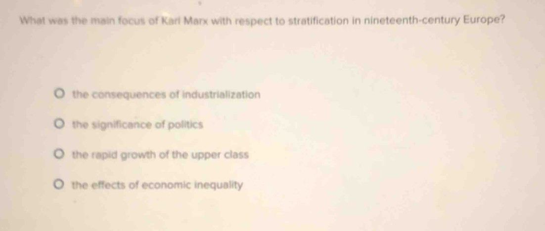 What was the main focus of Kari Marx with respect to stratification in nineteenth-century Europe?
the consequences of industrialization
the significance of politics
the rapid growth of the upper class
the effects of economic inequality