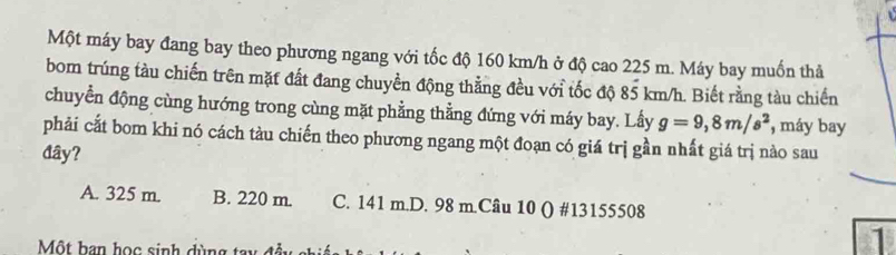 Một máy bay đang bay theo phương ngang với tốc độ 160 km/h ở độ cao 225 m. Máy bay muốn thả
bom trúng tàu chiến trên mặt đất đang chuyền động thẳng đều với tốc độ 85 km/h. Biết rằng tàu chiến
chuyển động cùng hướng trong cùng mặt phẳng thẳng đứng với máy bay. Lấy g=9,8m/s^2 , máy bay
phải cất bom khi nó cách tàu chiến theo phương ngang một đoạn có giá trị gần nhất giá trị nào sau
đây?
A. 325 m. B. 220 m. C. 141 m.D. 98 m.Câu 10 () # 13155508
Một han học sinh dùng
1