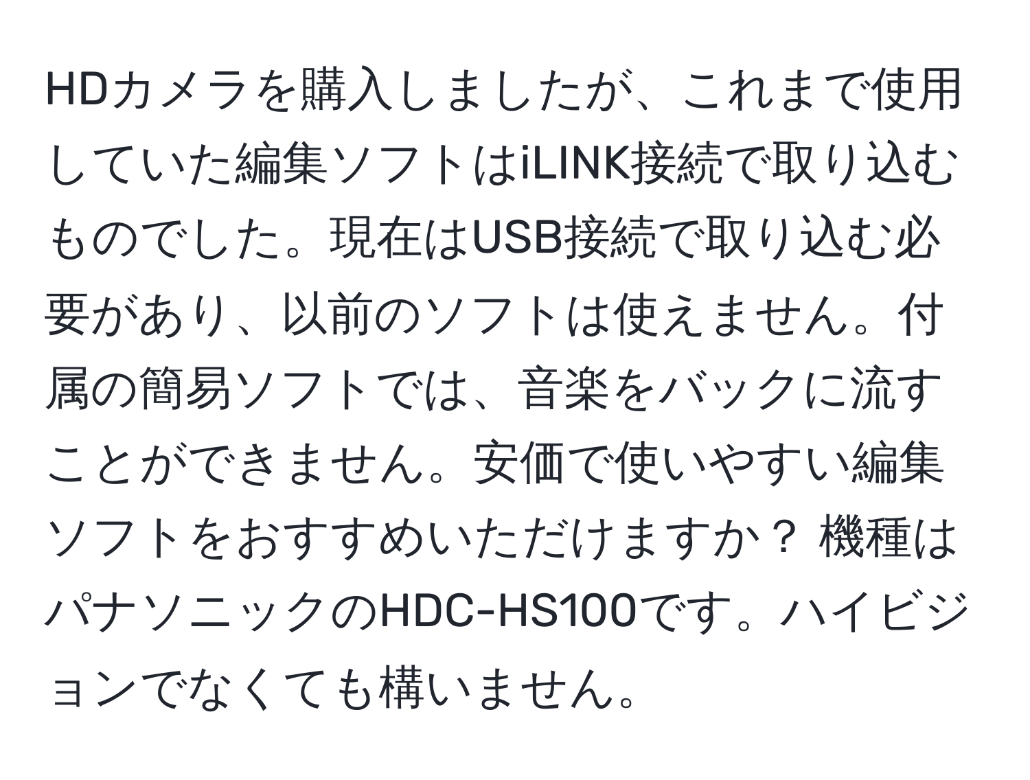 HDカメラを購入しましたが、これまで使用していた編集ソフトはiLINK接続で取り込むものでした。現在はUSB接続で取り込む必要があり、以前のソフトは使えません。付属の簡易ソフトでは、音楽をバックに流すことができません。安価で使いやすい編集ソフトをおすすめいただけますか？ 機種はパナソニックのHDC-HS100です。ハイビジョンでなくても構いません。