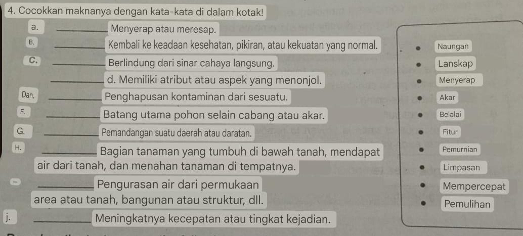 Cocokkan maknanya dengan kata-kata di dalam kotak! 
a. _Menyerap atau meresap. 
B. 
_Kembali ke keadaan kesehatan, pikiran, atau kekuatan yang normal. Naungan 
C._ 
Berlindung dari sinar cahaya langsung. Lanskap 
_d. Memiliki atribut atau aspek yang menonjol. Menyerap 
Dan. _Penghapusan kontaminan dari sesuatu. Akar 
F. 
_Batang utama pohon selain cabang atau akar. Belalai 
G. _Pemandangan suatu daerah atau daratan. Fitur 
H. _Pemurnian 
Bagian tanaman yang tumbuh di bawah tanah, mendapat 
air dari tanah, dan menahan tanaman di tempatnya. Limpasan 
_Pengurasan air dari permukaan Mempercepat 
area atau tanah, bangunan atau struktur, dll. Pemulihan 
j. _Meningkatnya kecepatan atau tingkat kejadian.