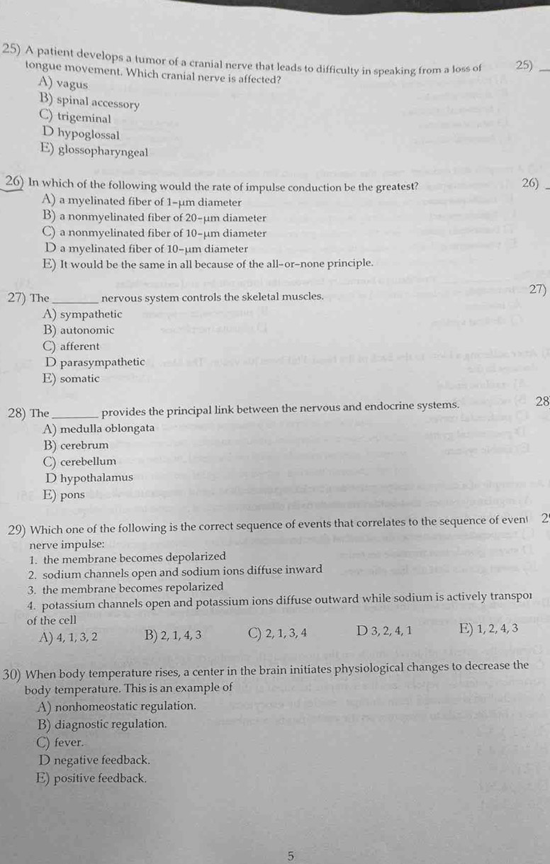 A patient develops a tumor of a cranial nerve that leads to difficulty in speaking from a loss of 25)_
tongue movement. Which cranial nerve is affected?
A) vagus
B) spinal accessory
C) trigeminal
D hypoglossal
E) glossopharyngeal
26) In which of the following would the rate of impulse conduction be the greatest? 26)
A) a myelinated fiber of 1-µm diameter
B) a nonmyelinated fiber of 20-μm diameter
C) a nonmyelinated fiber of 10-µm diameter
D a myelinated fiber of 10-µm diameter
E) It would be the same in all because of the all-or-none principle.
27) The_ nervous system controls the skeletal muscles.
27)
A) sympathetic
B) autonomic
C) afferent
D parasympathetic
E) somatic
28) The_ provides the principal link between the nervous and endocrine systems.
28
A) medulla oblongata
B) cerebrum
C) cerebellum
D hypothalamus
E) pons
29) Which one of the following is the correct sequence of events that correlates to the sequence of even 2
nerve impulse:
1. the membrane becomes depolarized
2. sodium channels open and sodium ions diffuse inward
3. the membrane becomes repolarized
4. potassium channels open and potassium ions diffuse outward while sodium is actively transpor
of the cell
A) 4, 1, 3, 2 B) 2, 1, 4, 3 C) 2, 1, 3, 4 D 3, 2, 4, 1 E) 1, 2, 4, 3
30) When body temperature rises, a center in the brain initiates physiological changes to decrease the
body temperature. This is an example of
A) nonhomeostatic regulation.
B) diagnostic regulation.
C) fever.
D negative feedback.
E) positive feedback.
5