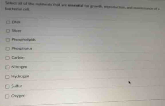 Select all of the nutrients that are essential for growth, mprsduction, and muesmnce of a
bacterial oel.
DNA
Silver
Phospholipéds
Phospharus
Carbon
Nitrogen
Hydrogen
Sultur
Oxygen