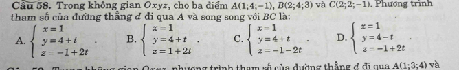 Cầu 58. Trong không gian Oxyz, cho ba điểm A(1;4;-1), B(2;4;3) và C(2;2;-1). Phương trình
tham số của đường thẳng d đi qua A và song song với BC là:
A. beginarrayl x=1 y=4+t z=-1+2tendarray.. B. beginarrayl x=1 y=4+t z=1+2tendarray.. C. beginarrayl x=1 y=4+t z=-1-2tendarray.. D. beginarrayl x=1 y=4-t z=-1+2tendarray.. 
1 z phượng trình tham số của đường thẳng đ đi qua A(1;3;4) và