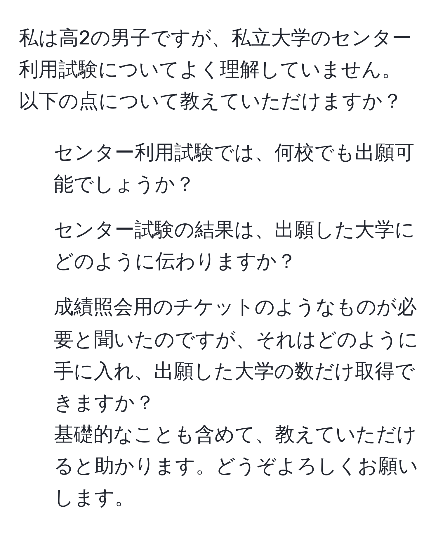 私は高2の男子ですが、私立大学のセンター利用試験についてよく理解していません。以下の点について教えていただけますか？  
1) センター利用試験では、何校でも出願可能でしょうか？  
2) センター試験の結果は、出願した大学にどのように伝わりますか？  
3) 成績照会用のチケットのようなものが必要と聞いたのですが、それはどのように手に入れ、出願した大学の数だけ取得できますか？  
基礎的なことも含めて、教えていただけると助かります。どうぞよろしくお願いします。