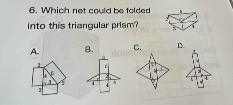 Which net could be folded 
into this triangular prism? 
D. 
A. 
B. 
C.
2
3
5
2
5
2°
4 5
5 4
3
2
3 2 4 4 4 4 A
3
4
2