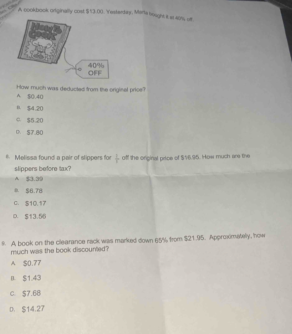 nicatiul
es. Cilla
A cookbook originally cost $13.00. Yesterday, Marta bought it at 40% off.
ohm
How much was deducted from the original price?
A $0.40
B. $4.20
C. $5.20
D. S7,80
8. Melissa found a pair of slippers for  2/5  off the original price of $16.95. How much are the
slippers before tax?
A $3.39
B. $6.78
c. $10.17
D. $13.56
9. A book on the clearance rack was marked down 65% from $21.95. Approximately, how
much was the book discounted?
A $0.77
B. $1.43
c. $7.68
D. $14.27