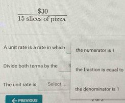  $30/15slicesofpizza 
A unit rate is a rate in which the numerator is 1
Divide both terms by the s the fraction is equal to 
The unit rate is Select ... the denominator is 1
← Previous