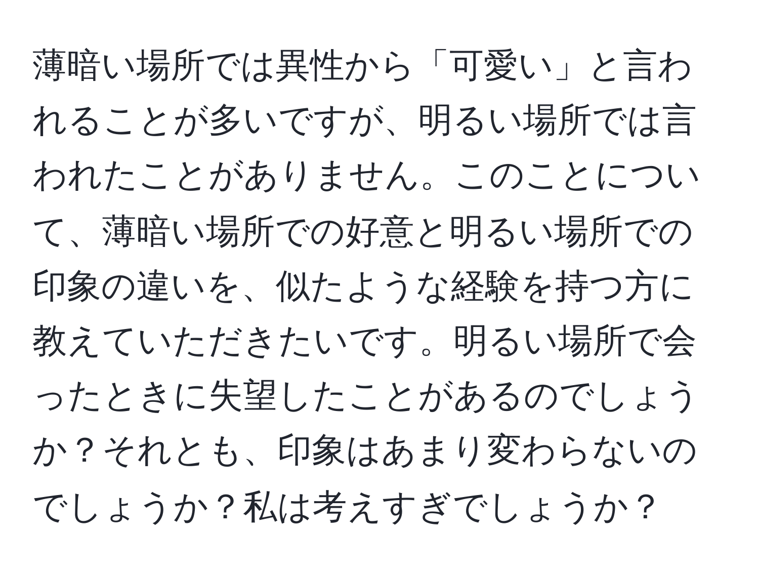 薄暗い場所では異性から「可愛い」と言われることが多いですが、明るい場所では言われたことがありません。このことについて、薄暗い場所での好意と明るい場所での印象の違いを、似たような経験を持つ方に教えていただきたいです。明るい場所で会ったときに失望したことがあるのでしょうか？それとも、印象はあまり変わらないのでしょうか？私は考えすぎでしょうか？