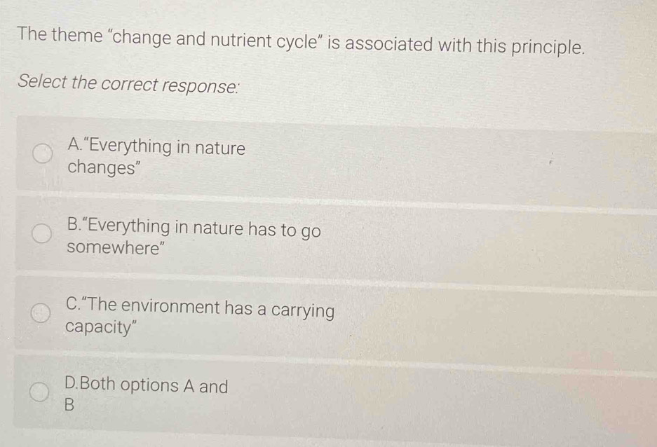 The theme “change and nutrient cycle” is associated with this principle.
Select the correct response:
A.“Everything in nature
changes"
B.“Everything in nature has to go
somewhere”
C.“The environment has a carrying
capacity”
D.Both options A and
B