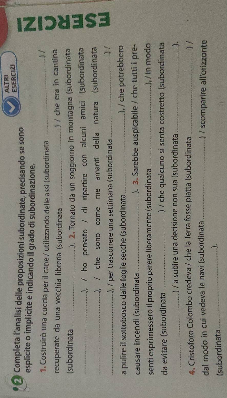 ALTRI 
ESERCIZI 
* Completa l’analisi delle proposizioni subordinate, precisando se sono 
esplicite o implicite e indicando il grado di subordinazione. 
1. Costruirò una cuccia per il cane / utilizzando delle assi (subordínata _) / U 
recuperate da una vecchia libreria (subordinata_ 
) / che era in cantina 
(subordinata _.). 2. Tornato da un soggiorno in montagna (subordinata 
_.), / ho pensato / di ripartire con alcuni amici (subordinata 
_.), / che sono come me amanti della natura (subordinata 
_.), / per trascorrere una settimana (subordinata _) 1 
a pulire il sottobosco dalle foglie secche (subordinata _), / che potrebbero 
causare incendi (subordinata _). 3. Sarebbe auspicabile / che tutti i pre- 
senti esprimessero il proprio parere liberamente (subordinata _), / in modo 
da evitare (subordinata _.) / che qualcuno si senta costretto (subordinata 
_.) / a subire una decisione non sua (subordinata _). 
4. Cristoforo Colombo credeva / che la Terra fosse piatta (subordinata _) 1 
dal modo in cui vedeva le navi (subordinata _) / scomparire allorizzonte 
(subordinata _).