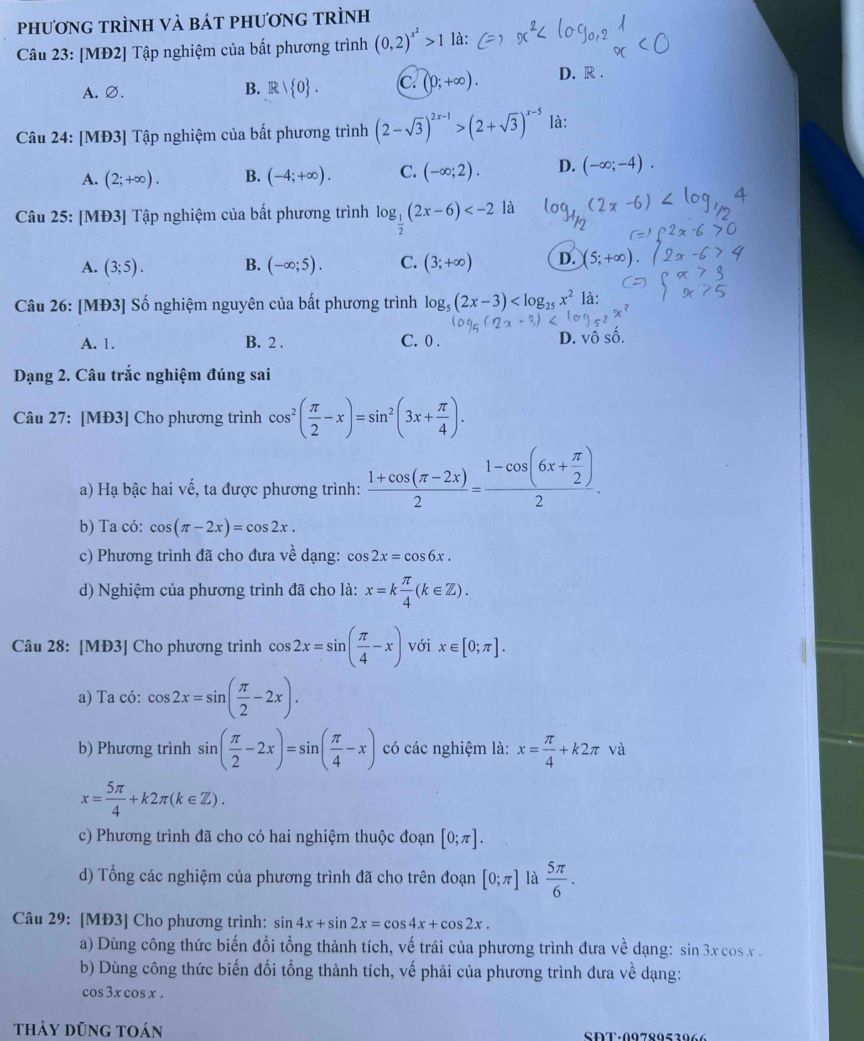 phươnG tRÌNH và báT phươnG tRÌnh
Câu 23: [MĐ2] Tập nghiệm của bất phương trình (0,2)^x^2>1 là:
D. R .
A. ∅.
B. R| 0 .
c. (0;+∈fty ).
Câu 24: [MĐ3] Tập nghiệm của bất phương trình (2-sqrt(3))^2x-1>(2+sqrt(3))^x-5 là:
A. (2;+∈fty ). B. (-4;+∈fty ). C. (-∈fty ;2).
D. (-∈fty ;-4).
Câu 25: [MĐ3] Tập nghiệm của bất phương trình log _ 1/2 (2x-6) là
A. (3;5). B. (-∈fty ;5). C. (3;+∈fty )
D. (5;-
Câu 26: [MĐ3] Số nghiệm nguyên của bất phương trình log _5(2x-3) là:
A. 1. B. 2 . C. 0 .
D. vô số.
Dạng 2. Câu trắc nghiệm đúng sai
Câu 27: [MĐ3] Cho phương trình cos^2( π /2 -x)=sin^2(3x+ π /4 ).
a) Hạ bậc hai vế, ta được phương trình:  (1+cos (π -2x))/2 =frac 1-cos (6x+ π /2 )2.
b) Ta có: cos (π -2x)=cos 2x.
c) Phương trình đã cho đưa về dạng: cos 2x=cos 6x.
d) Nghiệm của phương trình đã cho là: x=k π /4 (k∈ Z).
Câu 28: [MĐ3] Cho phương trình cos 2x=sin ( π /4 -x) với x∈ [0;π ].
a) Ta có: cos 2x=sin ( π /2 -2x).
b) Phương trình sin ( π /2 -2x)=sin ( π /4 -x) có các nghiệm là: x= π /4 +k2π và
x= 5π /4 +k2π (k∈ Z).
c) Phương trình đã cho có hai nghiệm thuộc đoạn [0;π ].
d) Tổng các nghiệm của phương trình đã cho trên đoạn [0;π ] là  5π /6 .
Câu 29: [MĐ3] Cho phương trình: sin 4x+sin 2x=cos 4x+cos 2x.
a) Dùng công thức biến đổi tổng thành tích, vế trái của phương trình đưa vhat e dang: sin 3x cos x .
b) Dùng công thức biến đổi tổng thành tích, vế phải của phương trình đưa về dạng:
cos3x cos x .
thảy dũng toán SDT.0078052066