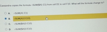 Cassandra copies the formula -5UM(3A1C1) from cell D1 to cell F10. What will the formula change to?
A. =5UM(ALC1)
B. =5UM(A10E10)
C. =5UM(SA10C10)
D. =SUM(SA10E10)