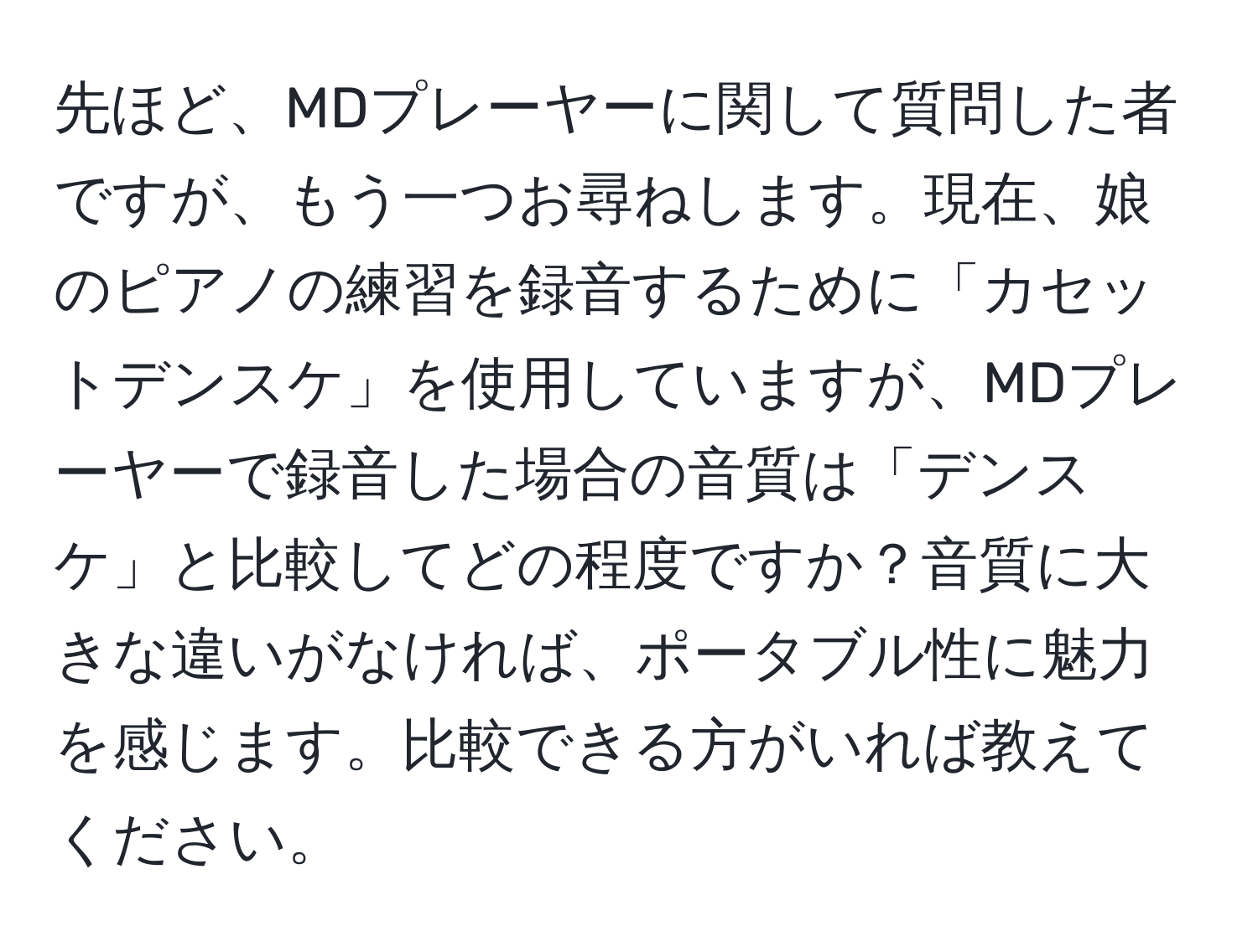 先ほど、MDプレーヤーに関して質問した者ですが、もう一つお尋ねします。現在、娘のピアノの練習を録音するために「カセットデンスケ」を使用していますが、MDプレーヤーで録音した場合の音質は「デンスケ」と比較してどの程度ですか？音質に大きな違いがなければ、ポータブル性に魅力を感じます。比較できる方がいれば教えてください。