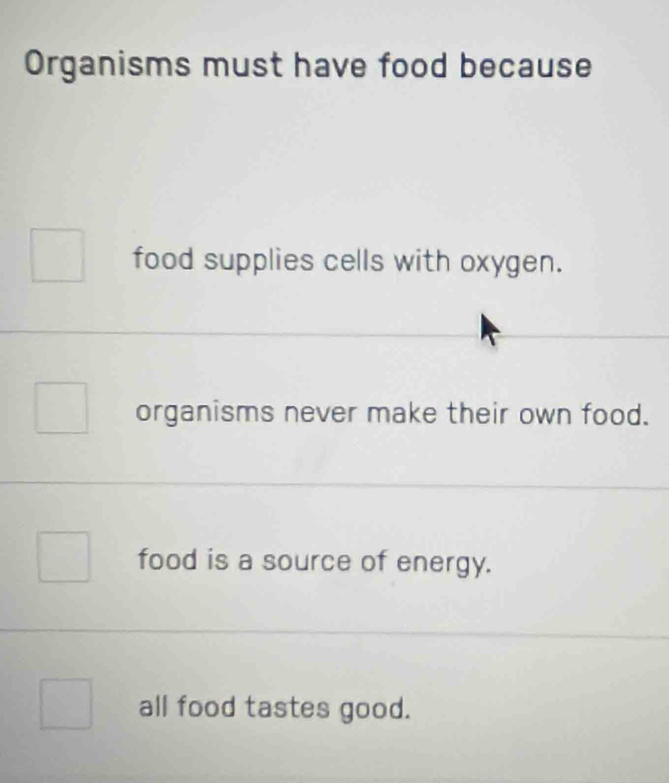 Organisms must have food because
food supplies cells with oxygen.
organisms never make their own food.
food is a source of energy.
all food tastes good.