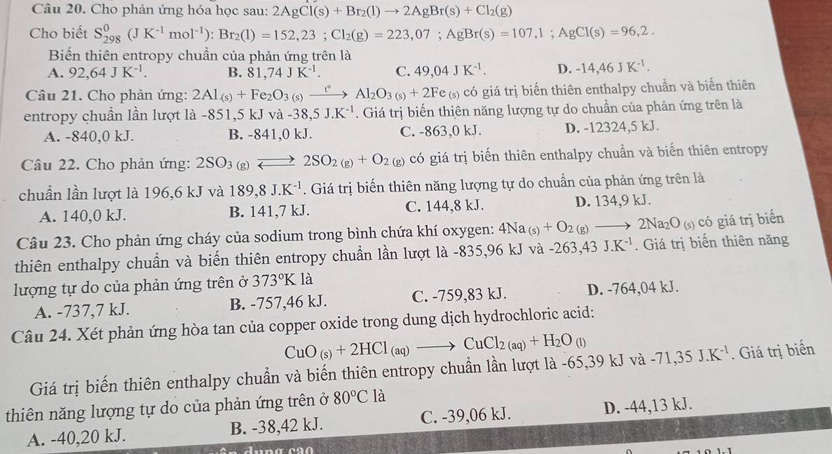 Cho phản ứng hóa học sau: 2AgCl(s)+Br_2(l)to 2AgBr(s)+Cl_2(g)
Cho biết S_(298)^0(JK^(-1)mol^(-1)):Br_2(l)=152,23;Cl_2(g)=223,07;AgBr(s)=107,1;AgCl(s)=96,2.
Biến thiên entropy chuẩn của phản ứng trên là
A. 92,64JK^(-1). B. 81,74JK^(-1). C. 49,04JK^(-1). D. -14,46JK^(-1).
Câu 21. Cho phản ứng: 2Al_(s)+Fe_2O_3 (s) xrightarrow t^vAl_2O_3(s)+2F e (s) có giá trị biến thiên enthalpy chuẩn và biến thiên
entropy chuẩn lần lượt là -851,5 kJ và -38,5 J.K^(-1). Giá trị biến thiên năng lượng tự do chuẩn của phản ứng trên là
A. -840,0 kJ. B. -841,0 kJ. C. -863,0 kJ. D. -12324,5 kJ.
Câu 22. Cho phản ứng: 2SO_3(g)leftharpoons 2SO_2(g)+O_2 (g) có giá trị biến thiên enthalpy chuần và biến thiên entropy
chuẩn lần lượt là 196,6 kJ và 189,8J.K^(-1). Giá trị biến thiên năng lượng tự do chuẩn của phản ứng trên là
A. 140,0 kJ. B. 141,7 kJ. C. 144,8 kJ. D. 134,9 kJ.
Câu 23. Cho phản ứng cháy của sodium trong bình chứa khí oxygen: 4Na_(s)+O_2(g) to 2Na_2O_(s) có giá trị biển
thiên enthalpy chuẩn và biến thiên entropy chuẩn lần lượt là -835,96 kJ và -263.43J.K^(-1). Giá trị biến thiên năng
lượng tự do của phản ứng trên ở 373°K là
A. -737,7 kJ. B. -757,46 kJ. C. -759,83 kJ. D. -764,04 kJ.
Câu 24. Xét phản ứng hòa tan của copper oxide trong dung dịch hydrochloric acid:
CuO_(s)+2HCl_(aq)to CuCl_2(aq)+H_2O_(l)
Giá trị biến thiên enthalpy chuẩn và biến thiên entropy chuẩn lần lượt là -65,39 kJ và -71,35J.K^(-1). Giá trị biển
thiên năng lượng tự do của phản ứng trên ở 80°C là
A. -40,20 kJ. B. -38,42 kJ. C. -39,06 kJ. D. -44,13 kJ.