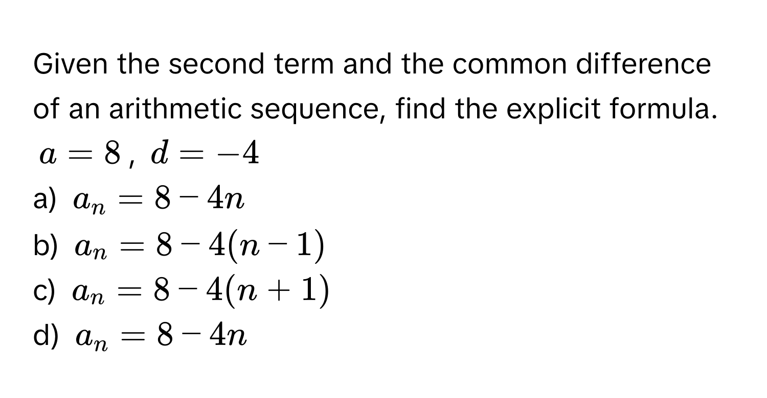 Given the second term and the common difference of an arithmetic sequence, find the explicit formula.

$a = 8$, $d = -4$

a) $a_n = 8 - 4n$ 
b) $a_n = 8 - 4(n-1)$ 
c) $a_n = 8 - 4(n+1)$ 
d) $a_n = 8 - 4n$