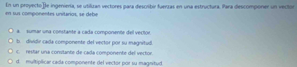 En un proyectoße ingeniería, se utilizan vectores para describir fuerzas en una estructura. Para descomponer un vector
en sus componentes unitarios, se debe
a. sumar una consitante a cada componente del vector.
b. dividir cada componente del vector por su magnitud.
c. restar una constante de cada componente del vector.
d. multiplicar cada componente del vector por su magnitud.