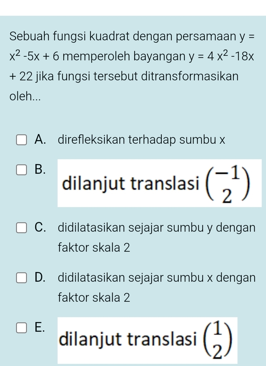 Sebuah fungsi kuadrat dengan persamaan y=
x^2-5x+6 memperoleh bayangan y=4x^2-18x
+ 22 jika fungsi tersebut ditransformasikan
oleh...
A. direfleksikan terhadap sumbu x
B.
dilanjut translasi beginpmatrix -1 2endpmatrix
C. didilatasikan sejajar sumbu y dengan
faktor skala 2
D. didilatasikan sejajar sumbu x dengan
faktor skala 2
E.
dilanjut translasi beginpmatrix 1 2endpmatrix