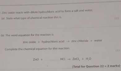 Zinc oxide reacts with dilute hydrochloric acid to form a salt and water. 
(a) State what type of chemical reaction this is. 
(1) 
(b) The word equation for the reaction is 
zinc oxide + hydrochloric acid → zinc chloride + water 
Complete the chemical equation for this reaction. ( 1)
ZnO+ _  HCIto ZnCl_2+H_2O
(Total for Question 22=2 marks)